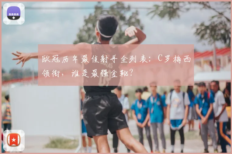 欧冠历年最佳射手全列表：C罗梅西领衔，谁是最强金靴？