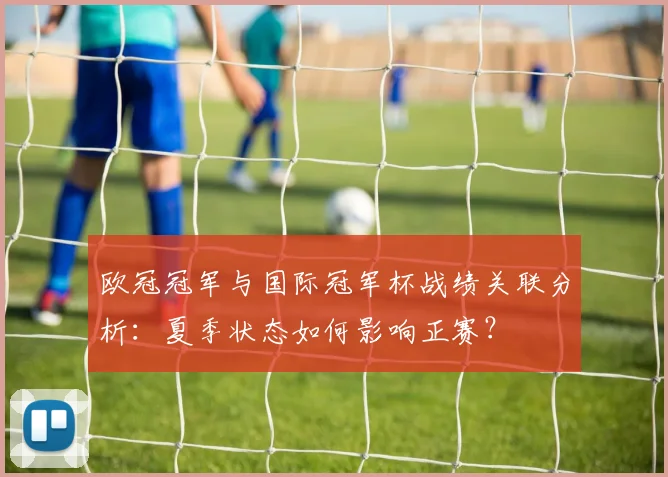 欧冠冠军与国际冠军杯战绩关联分析：夏季状态如何影响正赛？