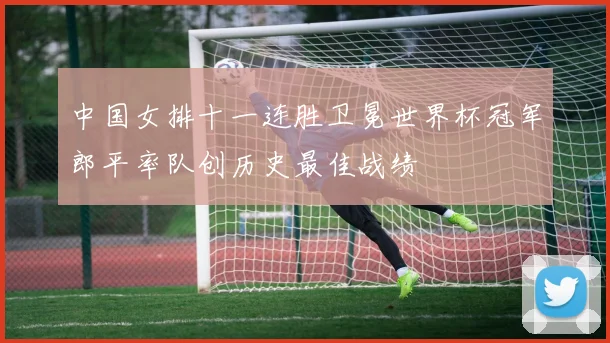 中国女排十一连胜卫冕世界杯冠军郎平率队创历史最佳战绩