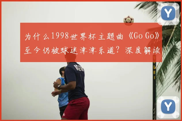 为什么1998世界杯主题曲《Go Go》至今仍被球迷津津乐道？深度解读